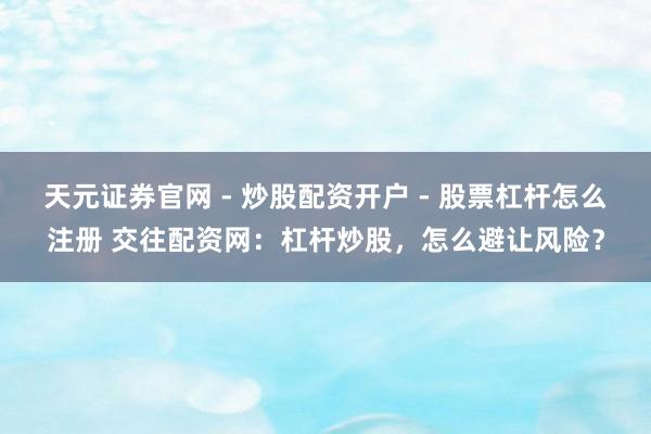 天元证券官网 - 炒股配资开户 - 股票杠杆怎么注册 交往配资网：杠杆炒股，怎么避让风险？