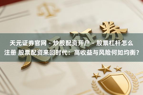 天元证券官网 - 炒股配资开户 - 股票杠杆怎么注册 股票配资来回时代：高收益与风险何如均衡？