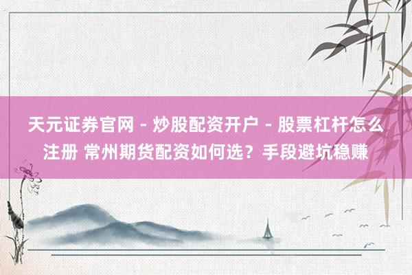 天元证券官网 - 炒股配资开户 - 股票杠杆怎么注册 常州期货配资如何选？手段避坑稳赚