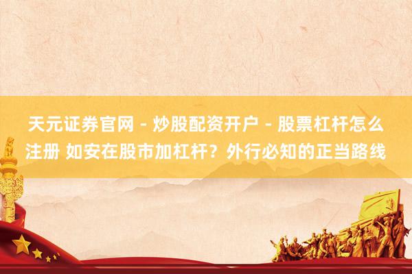 天元证券官网 - 炒股配资开户 - 股票杠杆怎么注册 如安在股市加杠杆？外行必知的正当路线