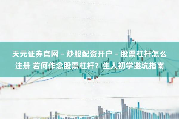 天元证券官网 - 炒股配资开户 - 股票杠杆怎么注册 若何作念股票杠杆？生人初学避坑指南