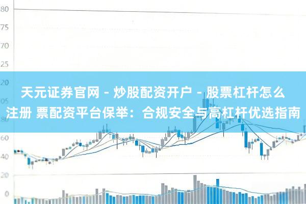 天元证券官网 - 炒股配资开户 - 股票杠杆怎么注册 票配资平台保举：合规安全与高杠杆优选指南