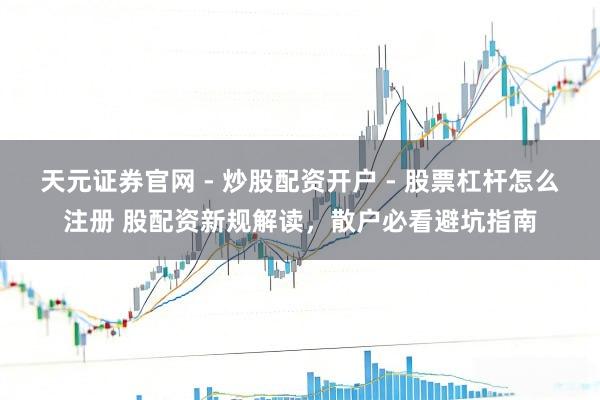 天元证券官网 - 炒股配资开户 - 股票杠杆怎么注册 股配资新规解读，散户必看避坑指南