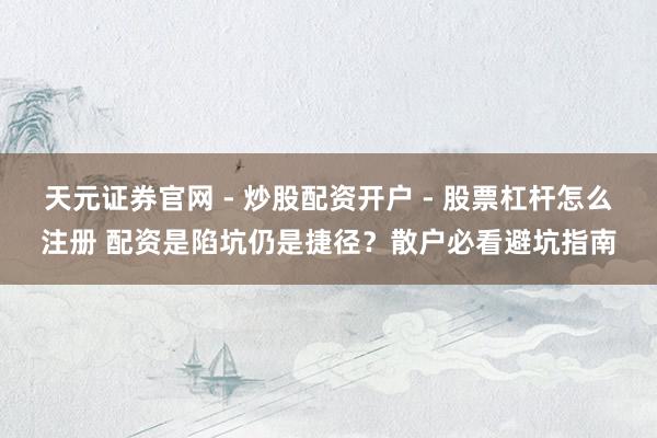 天元证券官网 - 炒股配资开户 - 股票杠杆怎么注册 配资是陷坑仍是捷径？散户必看避坑指南