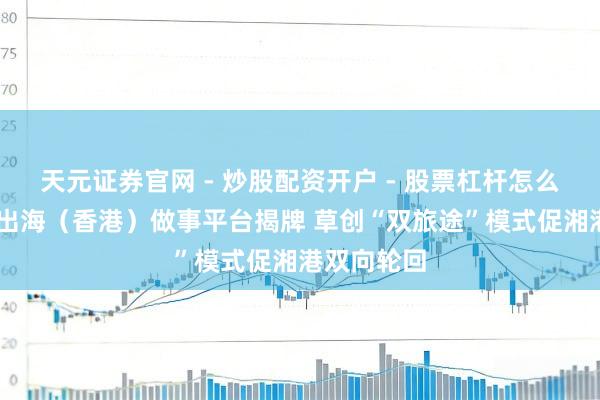 天元证券官网 - 炒股配资开户 - 股票杠杆怎么注册 湘企出海（香港）做事平台揭牌 草创“双旅途”模式促湘港双向轮回