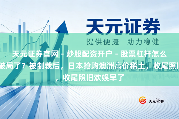 天元证券官网 - 炒股配资开户 - 股票杠杆怎么注册 以为破局了？被制裁后，日本抢购澳洲高价稀土，收尾照旧欢娱早了