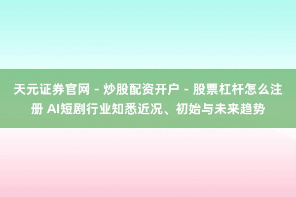 天元证券官网 - 炒股配资开户 - 股票杠杆怎么注册 AI短剧行业知悉近况、初始与未来趋势