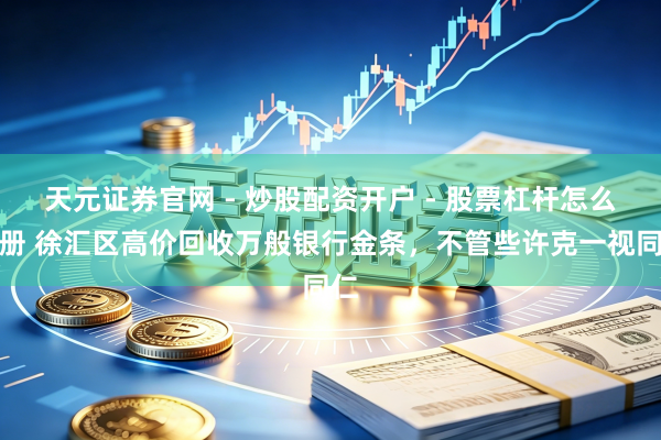 天元证券官网 - 炒股配资开户 - 股票杠杆怎么注册 徐汇区高价回收万般银行金条，不管些许克一视同仁