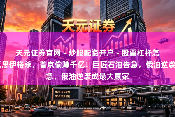 天元证券官网 - 炒股配资开户 - 股票杠杆怎么注册 好意思伊格杀，普京偷赚千亿！巨匠石油告急，俄油逆袭成最大赢家