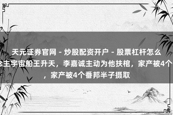 天元证券官网 - 炒股配资开户 - 股票杠杆怎么注册 华东说念主宇宙船王升天，李嘉诚主动为他扶棺，家产被4个番邦半子摄取