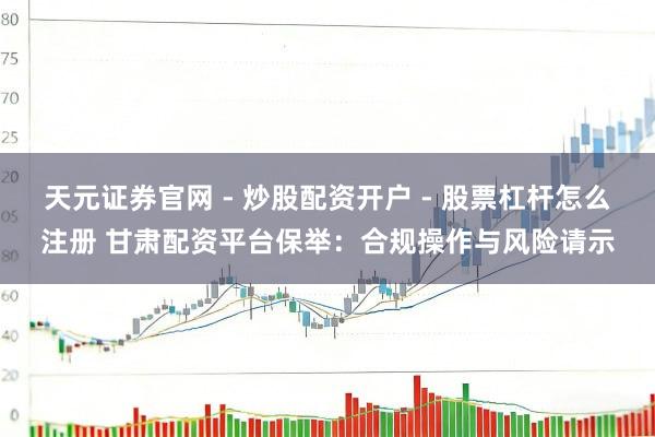 天元证券官网 - 炒股配资开户 - 股票杠杆怎么注册 甘肃配资平台保举：合规操作与风险请示
