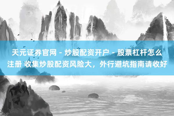 天元证券官网 - 炒股配资开户 - 股票杠杆怎么注册 收集炒股配资风险大，外行避坑指南请收好