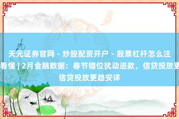 天元证券官网 - 炒股配资开户 - 股票杠杆怎么注册 一图看懂 | 2月金融数据：春节错位扰动进款，信贷投放更趋安详