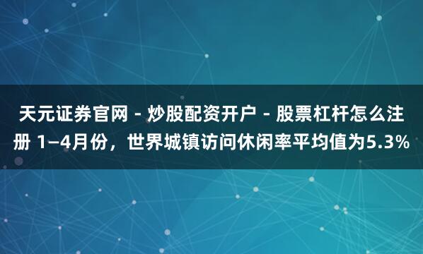 天元证券官网 - 炒股配资开户 - 股票杠杆怎么注册 1—4月份，世界城镇访问休闲率平均值为5.3%