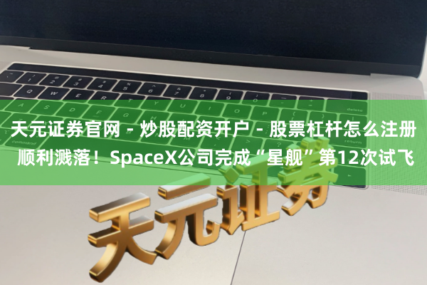 天元证券官网 - 炒股配资开户 - 股票杠杆怎么注册 顺利溅落！SpaceX公司完成“星舰”第12次试飞