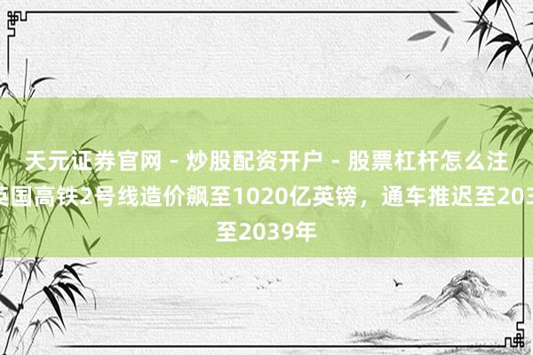 天元证券官网 - 炒股配资开户 - 股票杠杆怎么注册 英国高铁2号线造价飙至1020亿英镑，通车推迟至2039年