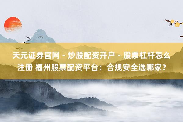 天元证券官网 - 炒股配资开户 - 股票杠杆怎么注册 福州股票配资平台：合规安全选哪家？