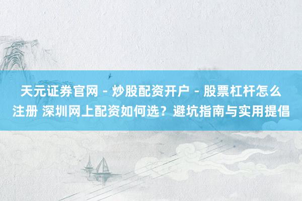 天元证券官网 - 炒股配资开户 - 股票杠杆怎么注册 深圳网上配资如何选？避坑指南与实用提倡
