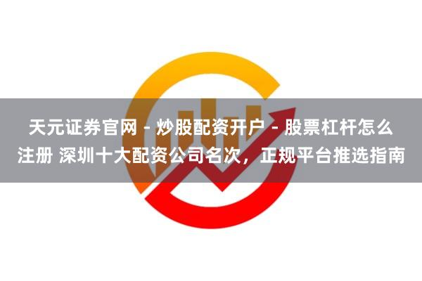 天元证券官网 - 炒股配资开户 - 股票杠杆怎么注册 深圳十大配资公司名次，正规平台推选指南