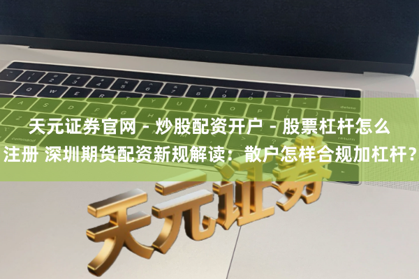 天元证券官网 - 炒股配资开户 - 股票杠杆怎么注册 深圳期货配资新规解读：散户怎样合规加杠杆？