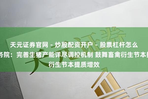 天元证券官网 - 炒股配资开户 - 股票杠杆怎么注册 国务院：完善生猪产能详尽调控机制 鼓舞畜禽衍生节本提质增效