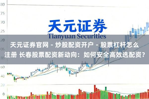 天元证券官网 - 炒股配资开户 - 股票杠杆怎么注册 长春股票配资新动向：如何安全高效选配资？