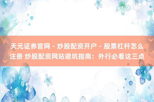 天元证券官网 - 炒股配资开户 - 股票杠杆怎么注册 炒股配资网站避坑指南：外行必看这三点