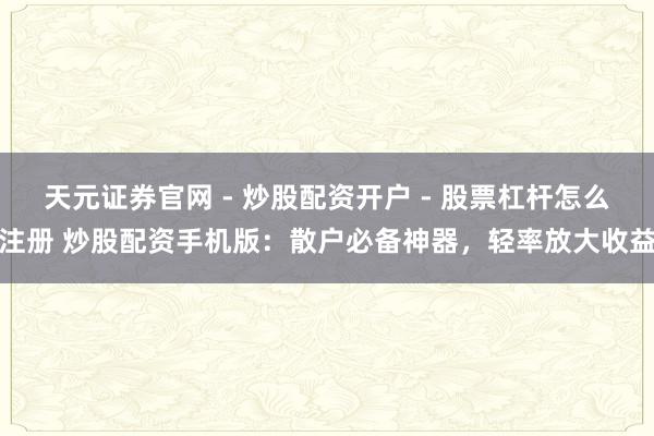 天元证券官网 - 炒股配资开户 - 股票杠杆怎么注册 炒股配资手机版：散户必备神器，轻率放大收益