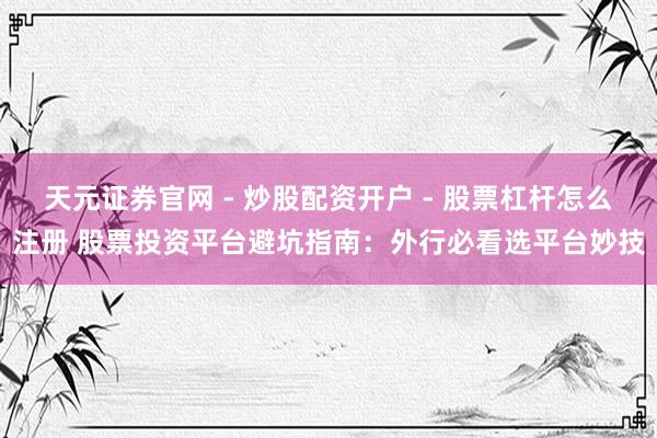 天元证券官网 - 炒股配资开户 - 股票杠杆怎么注册 股票投资平台避坑指南：外行必看选平台妙技