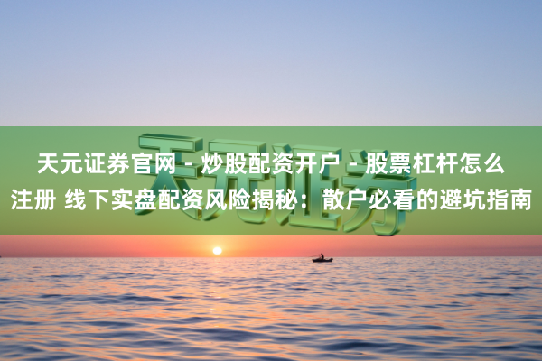 天元证券官网 - 炒股配资开户 - 股票杠杆怎么注册 线下实盘配资风险揭秘：散户必看的避坑指南