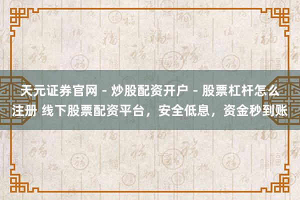 天元证券官网 - 炒股配资开户 - 股票杠杆怎么注册 线下股票配资平台，安全低息，资金秒到账
