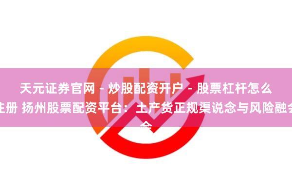 天元证券官网 - 炒股配资开户 - 股票杠杆怎么注册 扬州股票配资平台：土产货正规渠说念与风险融会