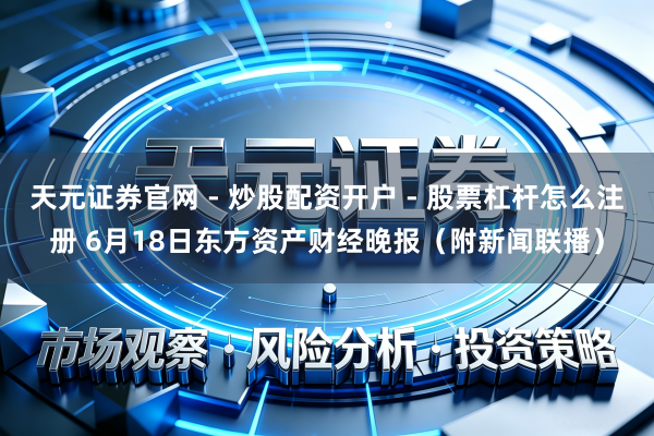 天元证券官网 - 炒股配资开户 - 股票杠杆怎么注册 6月18日东方资产财经晚报（附新闻联播）