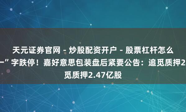 天元证券官网 - 炒股配资开户 - 股票杠杆怎么注册 “一”字跌停！嘉好意思包装盘后紧要公告：追觅质押2.47亿股