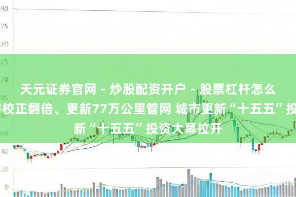 天元证券官网 - 炒股配资开户 - 股票杠杆怎么注册 危旧房校正翻倍、更新77万公里管网 城市更新“十五五”投资大幕拉开