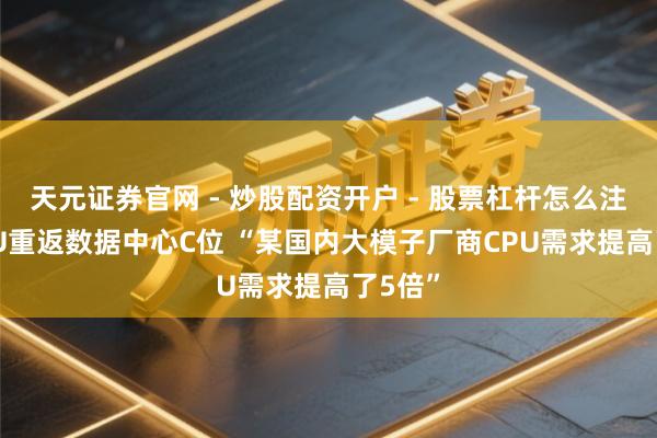 天元证券官网 - 炒股配资开户 - 股票杠杆怎么注册 CPU重返数据中心C位 “某国内大模子厂商CPU需求提高了5倍”