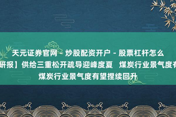天元证券官网 - 炒股配资开户 - 股票杠杆怎么注册 【风口研报】供给三重松开疏导迎峰度夏   煤炭行业景气度有望捏续回升