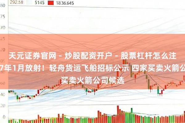天元证券官网 - 炒股配资开户 - 股票杠杆怎么注册 2027年1月放射！轻舟货运飞船招标公示 四家买卖火箭公司候选