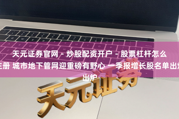 天元证券官网 - 炒股配资开户 - 股票杠杆怎么注册 城市地下管网迎重磅有野心 一季报增长股名单出炉