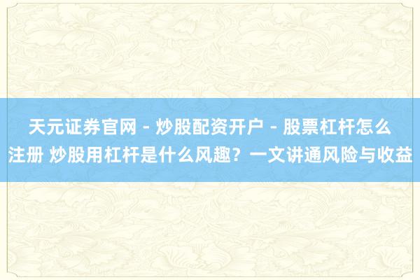 天元证券官网 - 炒股配资开户 - 股票杠杆怎么注册 炒股用杠杆是什么风趣？一文讲通风险与收益