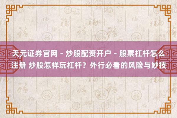 天元证券官网 - 炒股配资开户 - 股票杠杆怎么注册 炒股怎样玩杠杆？外行必看的风险与妙技
