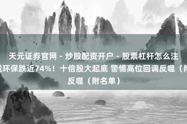 天元证券官网 - 炒股配资开户 - 股票杠杆怎么注册 惠城环保跌近74%！十倍股大起底 警惕高位回调反噬（附名单）
