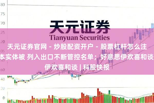 天元证券官网 - 炒股配资开户 - 股票杠杆怎么注册 20家日本实体被 列入出口不断管控名单；好意思伊欢喜和谈 | 科股快报
