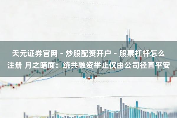 天元证券官网 - 炒股配资开户 - 股票杠杆怎么注册 月之暗面：统共融资举止仅由公司径直平安