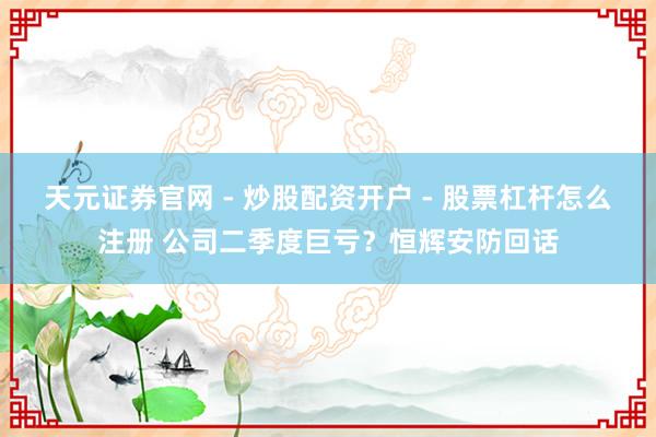 天元证券官网 - 炒股配资开户 - 股票杠杆怎么注册 公司二季度巨亏？恒辉安防回话