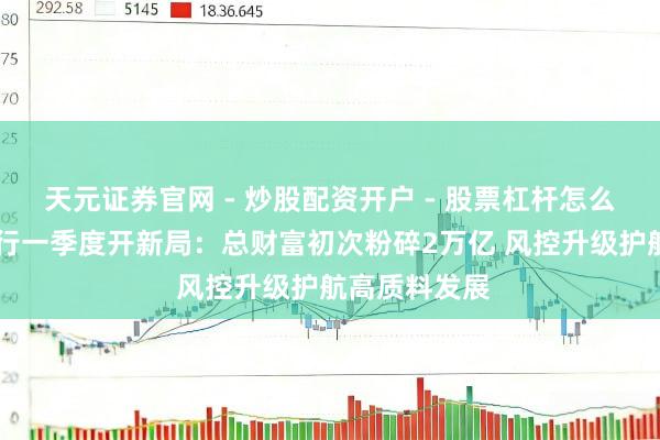 天元证券官网 - 炒股配资开户 - 股票杠杆怎么注册 渤海银行一季度开新局：总财富初次粉碎2万亿 风控升级护航高质料发展