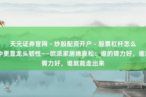 天元证券官网 - 炒股配资开户 - 股票杠杆怎么注册 泥淖中更显龙头韧性——欧派家居姚良松：谁的膂力好，谁就能走出来