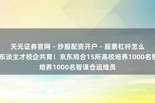 天元证券官网 - 炒股配资开户 - 股票杠杆怎么注册 自动化东谈主才校企共育！京东鸠合15所高校培养1000名智谋仓运维员