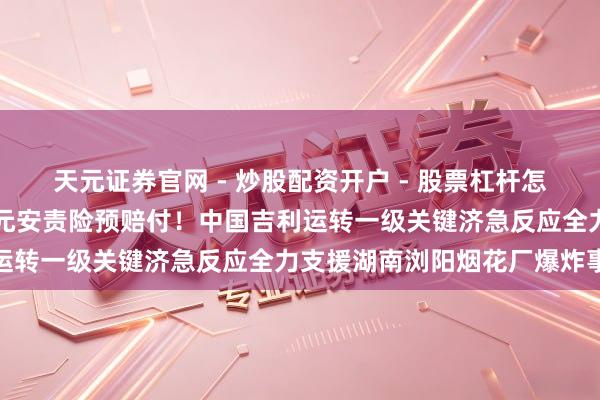 天元证券官网 - 炒股配资开户 - 股票杠杆怎么注册 快速完成600万元安责险预赔付！中国吉利运转一级关键济急反应全力支援湖南浏阳烟花厂爆炸事故