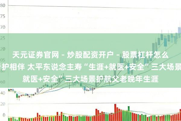 天元证券官网 - 炒股配资开户 - 股票杠杆怎么注册 家有太平，看护相伴 太平东说念主寿“生涯+就医+安全”三大场景护航父老晚年生涯